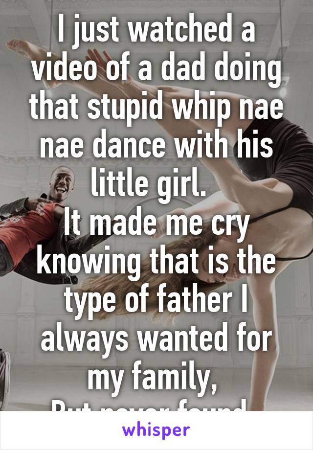 I just watched a video of a dad doing that stupid whip nae nae dance with his little girl.  
It made me cry knowing that is the type of father I always wanted for my family, 
But never found. 