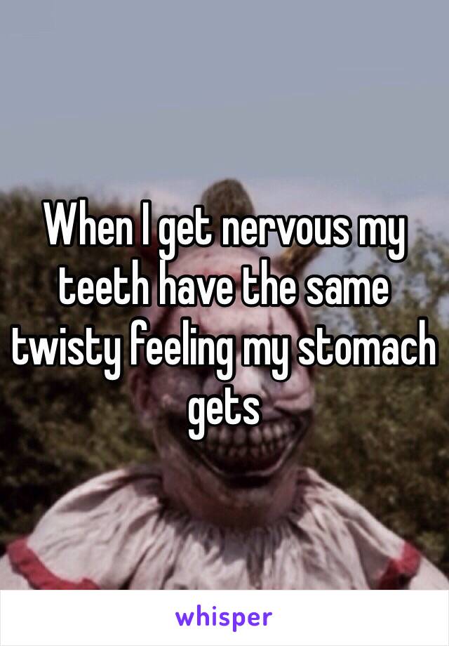 When I get nervous my teeth have the same twisty feeling my stomach gets 