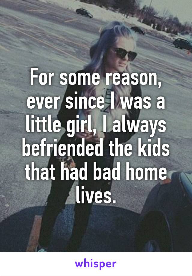 For some reason, ever since I was a little girl, I always befriended the kids that had bad home lives.