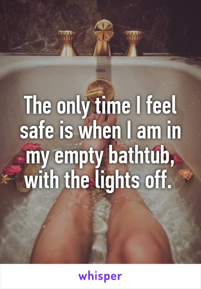 The only time I feel safe is when I am in my empty bathtub, with the lights off. 