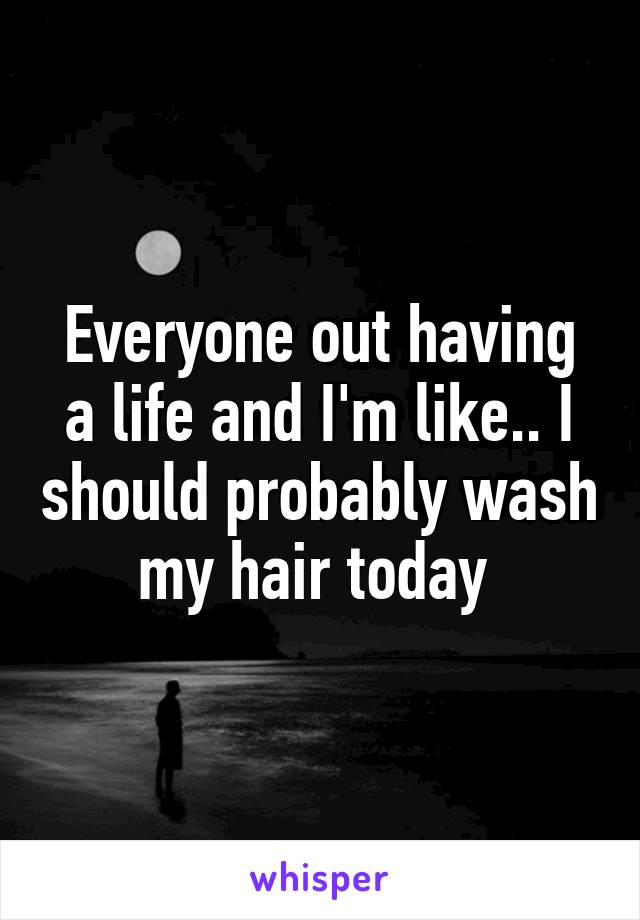 Everyone out having a life and I'm like.. I should probably wash my hair today 