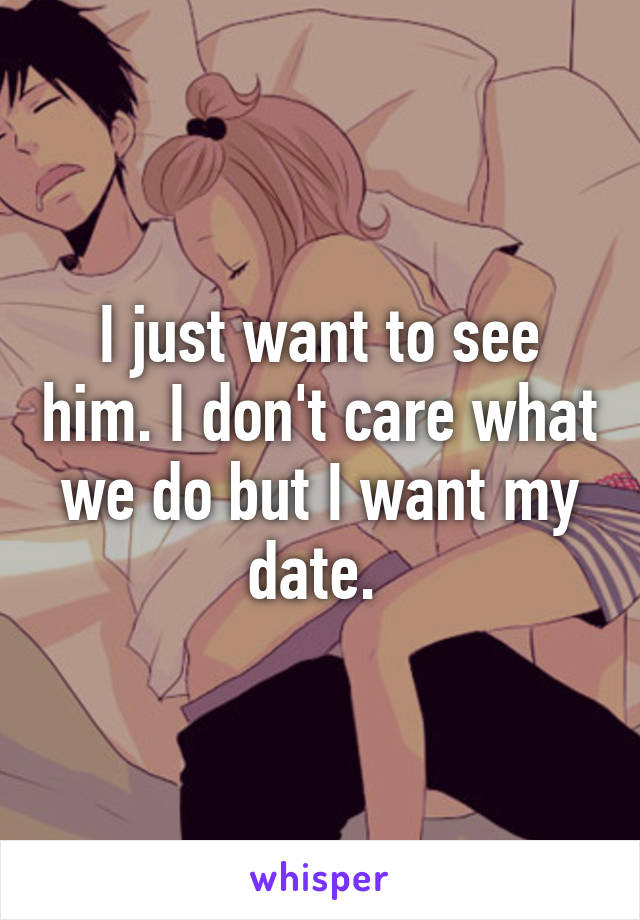 I just want to see him. I don't care what we do but I want my date. 