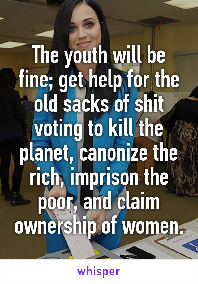 The youth will be fine; get help for the old sacks of shit voting to kill the planet, canonize the rich, imprison the poor, and claim ownership of women.