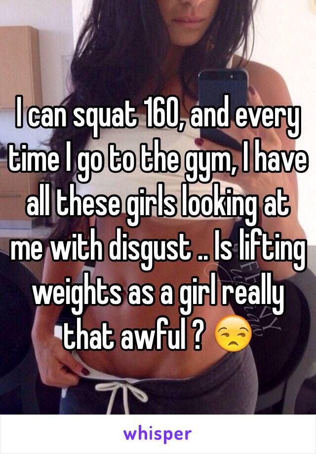 I can squat 160, and every time I go to the gym, I have all these girls looking at me with disgust .. Is lifting weights as a girl really that awful ? 😒