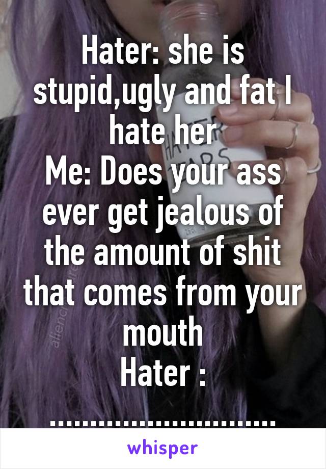 Hater: she is stupid,ugly and fat I hate her
Me: Does your ass ever get jealous of the amount of shit that comes from your mouth
Hater : ............................