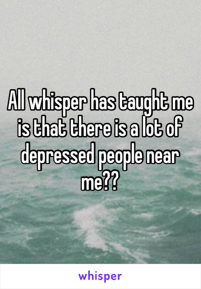 All whisper has taught me is that there is a lot of depressed people near me?? 