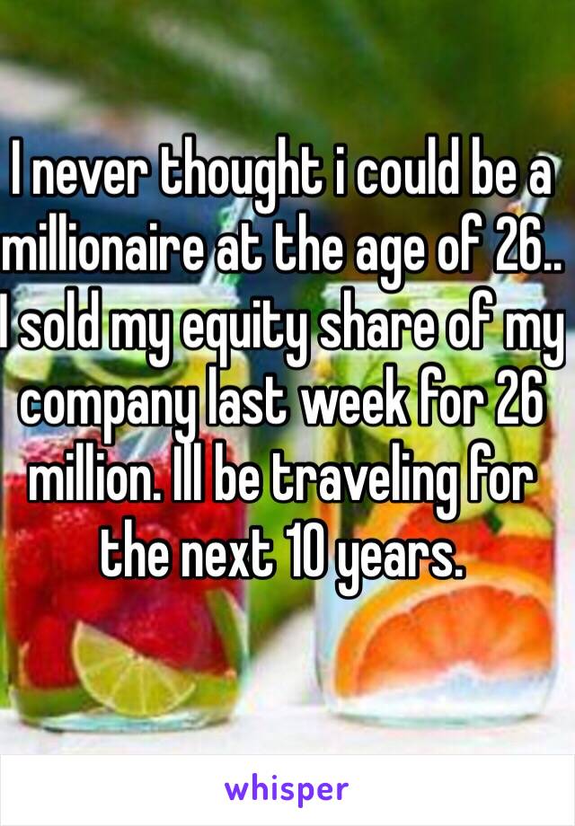 I never thought i could be a millionaire at the age of 26.. I sold my equity share of my company last week for 26 million. Ill be traveling for the next 10 years.