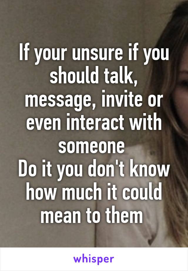 If your unsure if you should talk, message, invite or even interact with someone 
Do it you don't know how much it could mean to them 