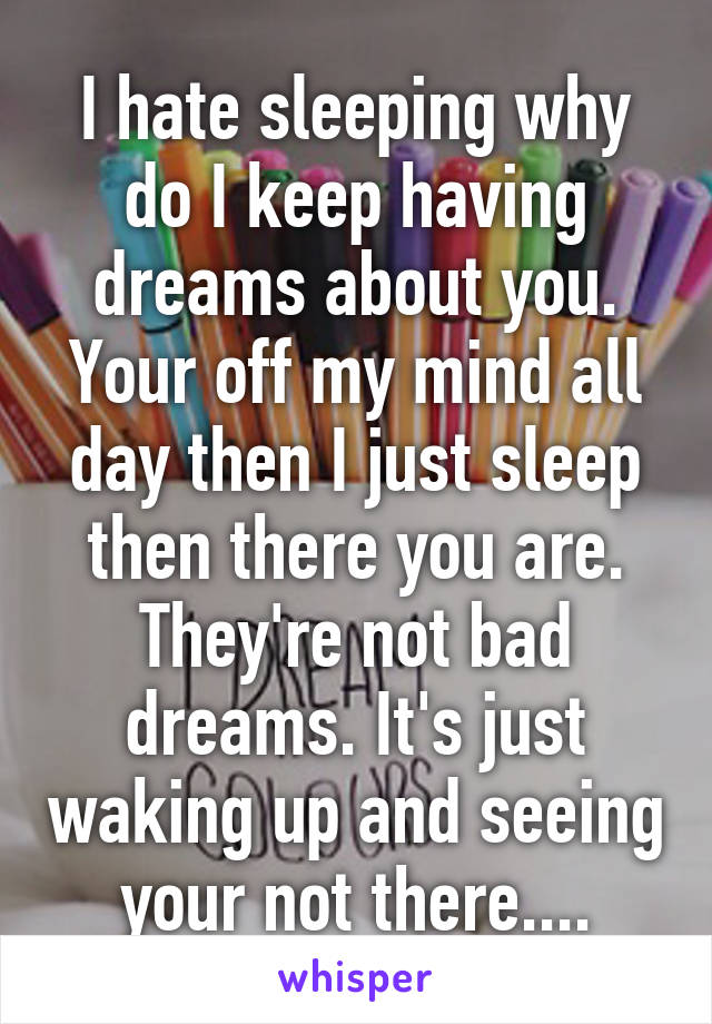 I hate sleeping why do I keep having dreams about you. Your off my mind all day then I just sleep then there you are. They're not bad dreams. It's just waking up and seeing your not there....