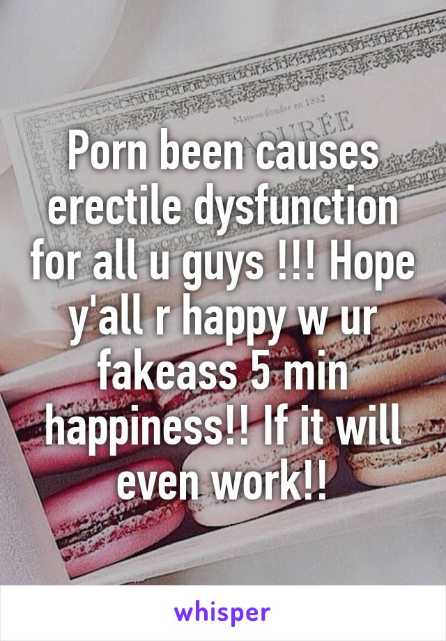 Porn been causes erectile dysfunction for all u guys !!! Hope y'all r happy w ur fakeass 5 min happiness!! If it will even work!!