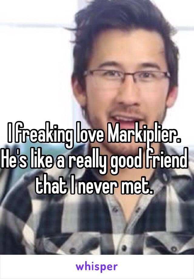 I freaking love Markiplier. He's like a really good friend that I never met.
