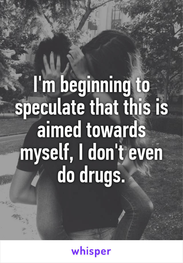 I'm beginning to speculate that this is aimed towards myself, I don't even do drugs.