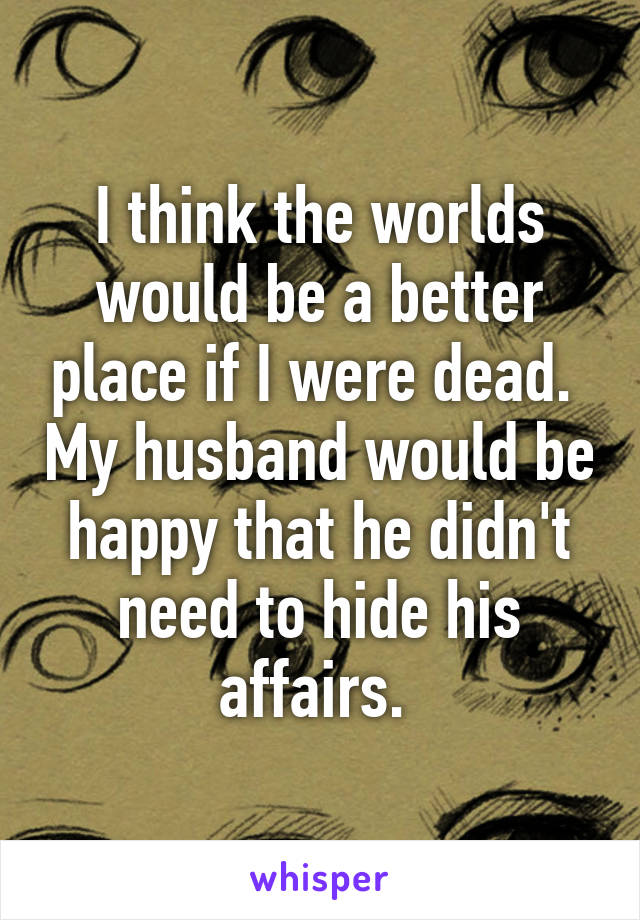 I think the worlds would be a better place if I were dead.  My husband would be happy that he didn't need to hide his affairs. 