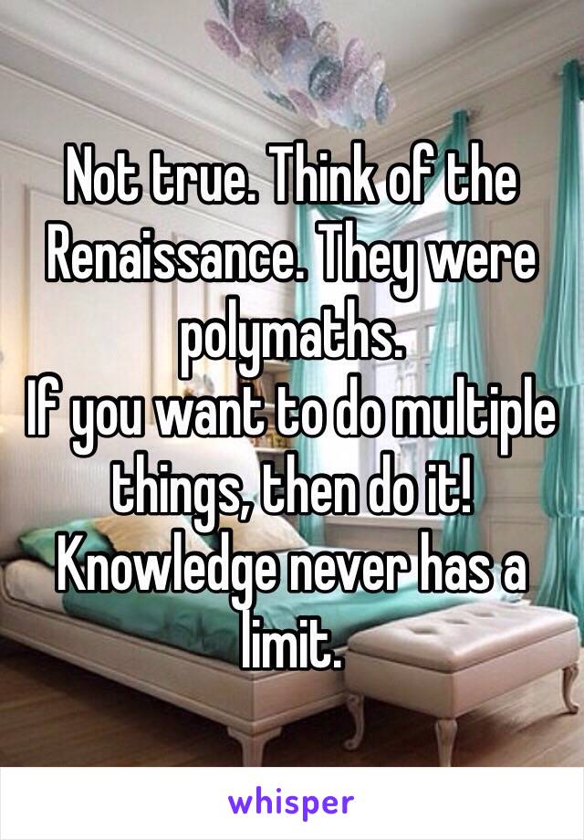 Not true. Think of the Renaissance. They were polymaths. 
If you want to do multiple things, then do it! 
Knowledge never has a limit. 