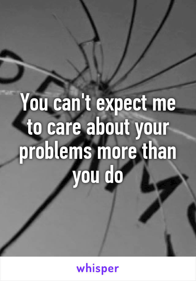 You can't expect me to care about your problems more than you do