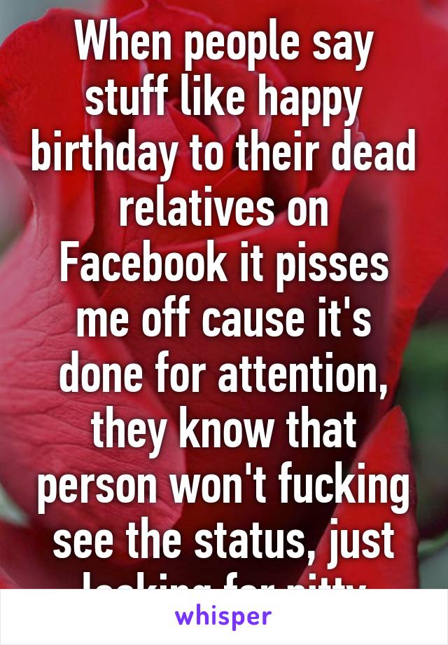 When people say stuff like happy birthday to their dead relatives on Facebook it pisses me off cause it's done for attention, they know that person won't fucking see the status, just looking for pitty