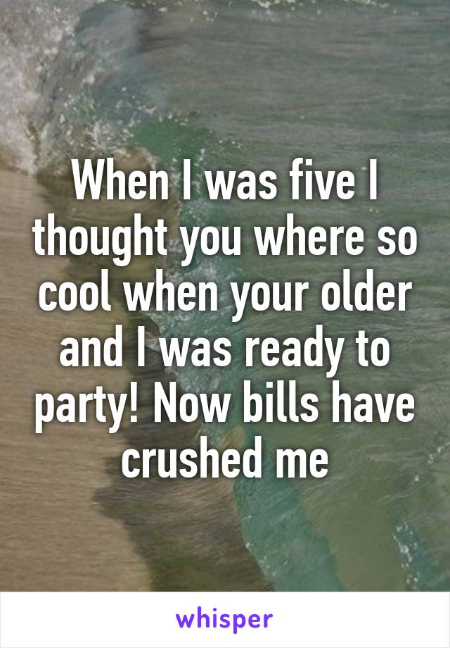 When I was five I thought you where so cool when your older and I was ready to party! Now bills have crushed me