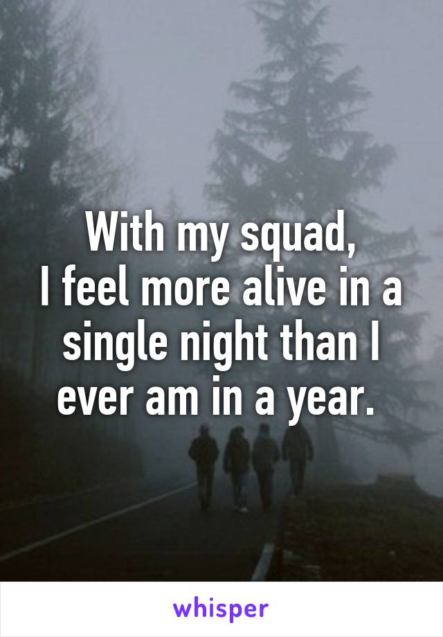 With my squad,
I feel more alive in a single night than I ever am in a year. 