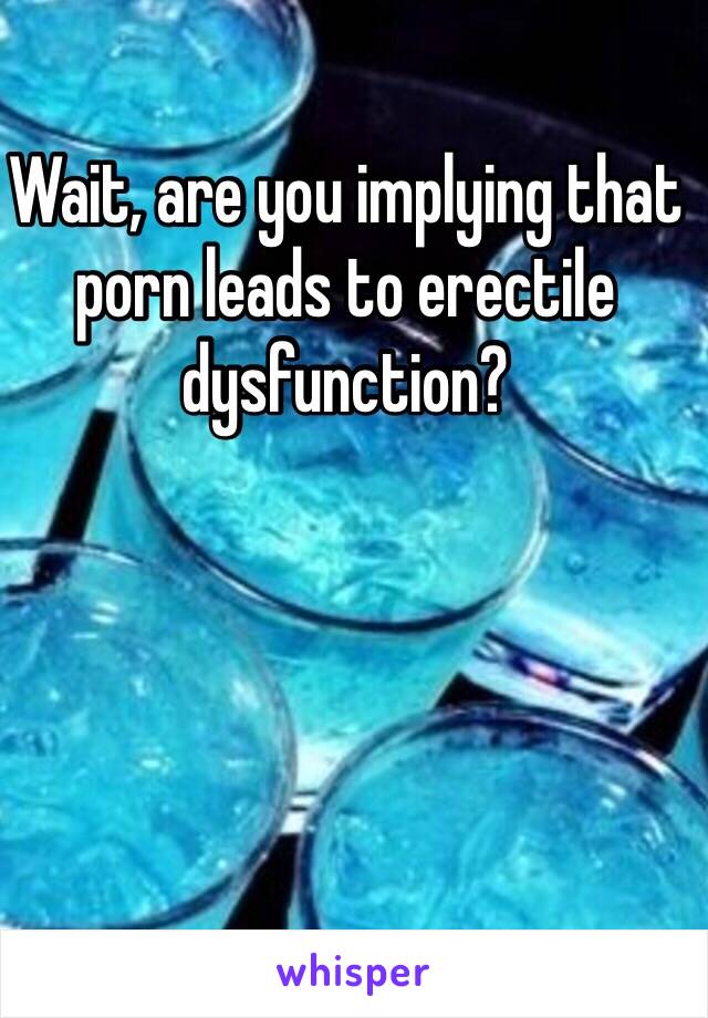 Wait, are you implying that porn leads to erectile dysfunction? 