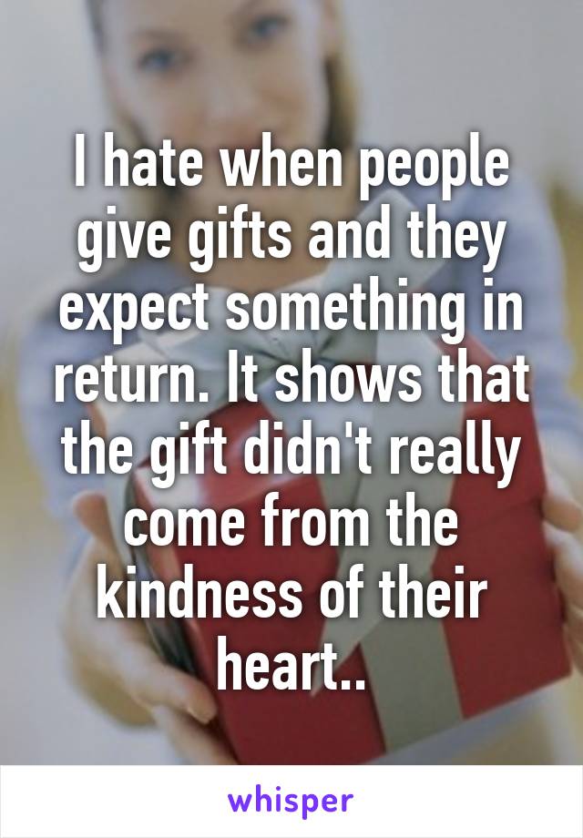 I hate when people give gifts and they expect something in return. It shows that the gift didn't really come from the kindness of their heart..