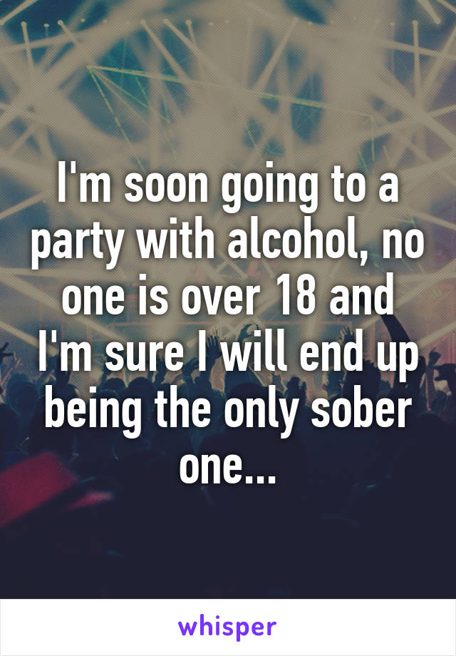 I'm soon going to a party with alcohol, no one is over 18 and I'm sure I will end up being the only sober one...