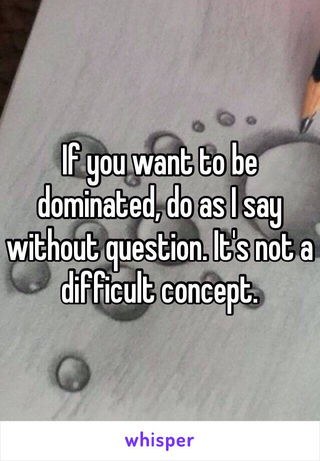 If you want to be dominated, do as I say without question. It's not a difficult concept.