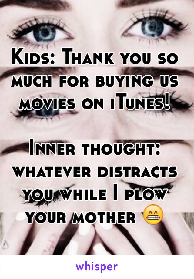 Kids: Thank you so much for buying us movies on iTunes!

Inner thought: whatever distracts you while I plow your mother 😁