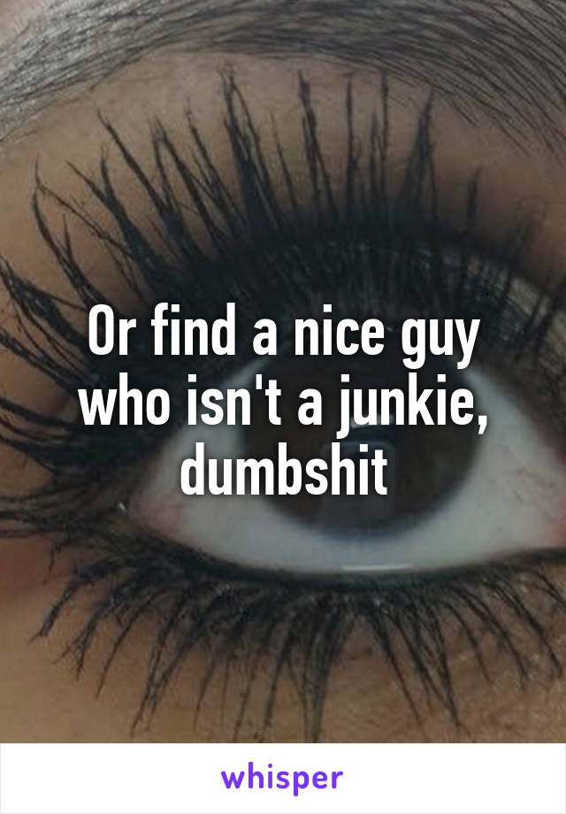 Or find a nice guy who isn't a junkie, dumbshit