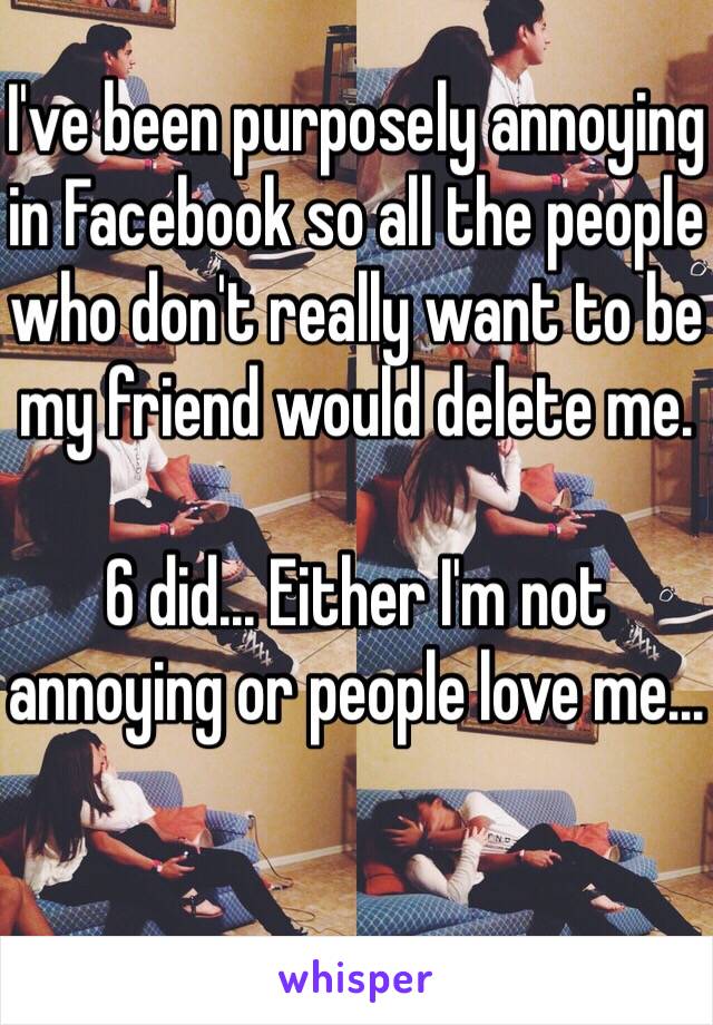 I've been purposely annoying in Facebook so all the people who don't really want to be my friend would delete me.

6 did... Either I'm not annoying or people love me...