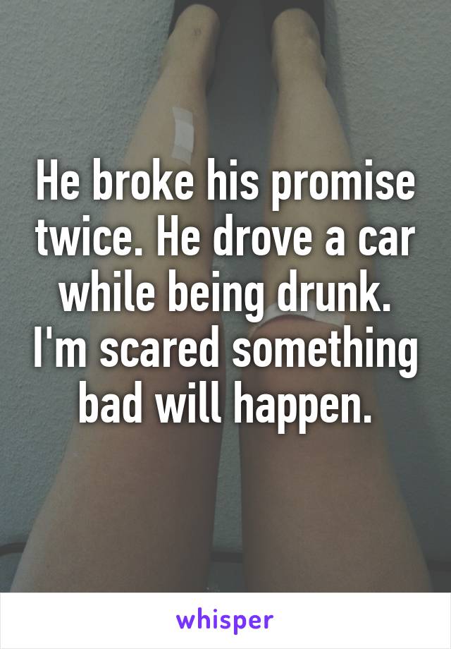 He broke his promise twice. He drove a car while being drunk. I'm scared something bad will happen.
