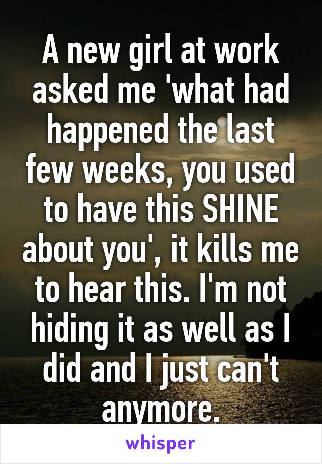 A new girl at work asked me 'what had happened the last few weeks, you used to have this SHINE about you', it kills me to hear this. I'm not hiding it as well as I did and I just can't anymore.