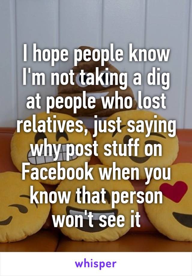 I hope people know I'm not taking a dig at people who lost relatives, just saying why post stuff on Facebook when you know that person won't see it