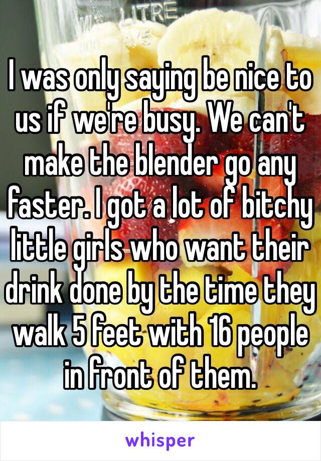 I was only saying be nice to us if we're busy. We can't make the blender go any faster. I got a lot of bitchy little girls who want their drink done by the time they walk 5 feet with 16 people in front of them.