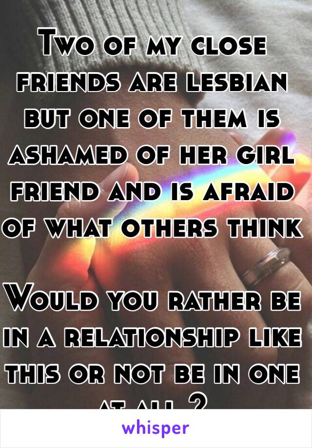 Two of my close friends are lesbian but one of them is ashamed of her girl friend and is afraid of what others think 

Would you rather be in a relationship like this or not be in one at all ?