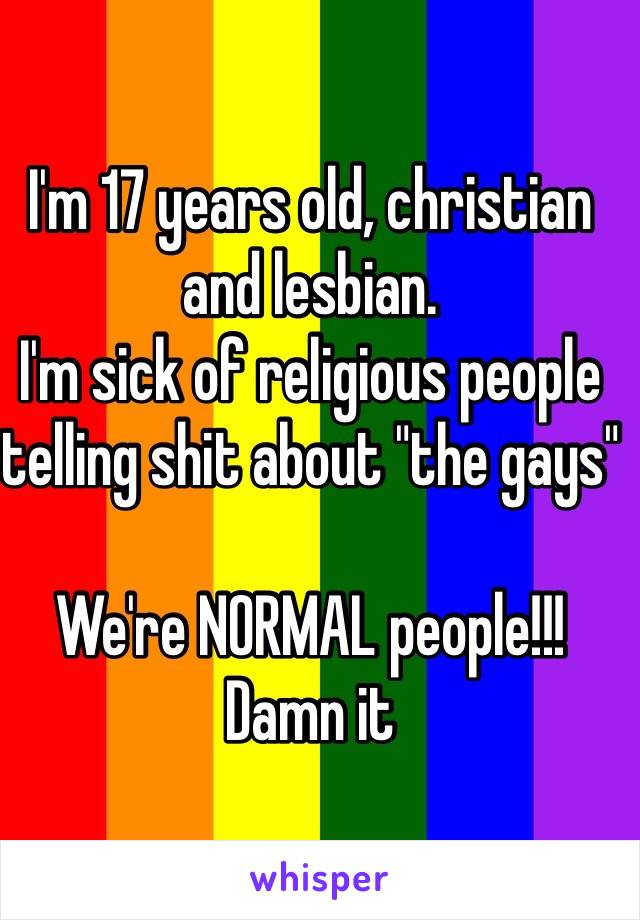 I'm 17 years old, christian and lesbian.
I'm sick of religious people telling shit about "the gays"

We're NORMAL people!!! Damn it