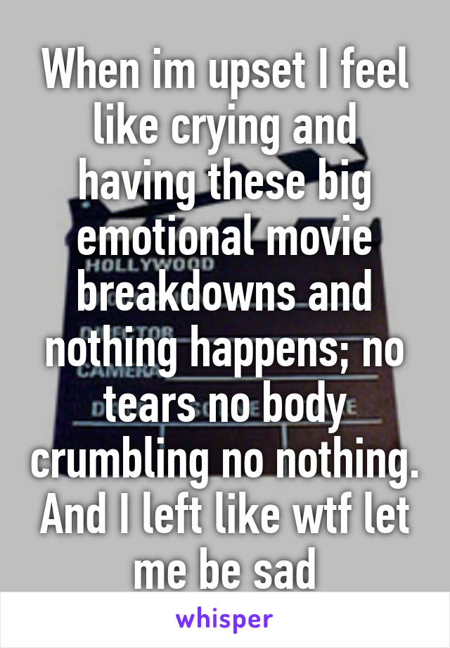 When im upset I feel like crying and having these big emotional movie breakdowns and nothing happens; no tears no body crumbling no nothing. And I left like wtf let me be sad