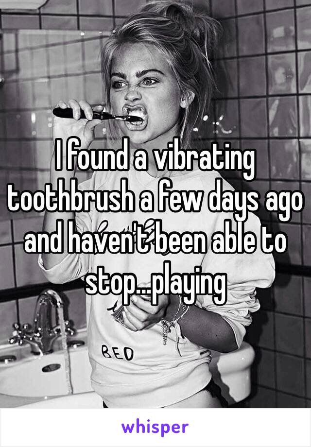 I found a vibrating toothbrush a few days ago and haven't been able to stop...playing 