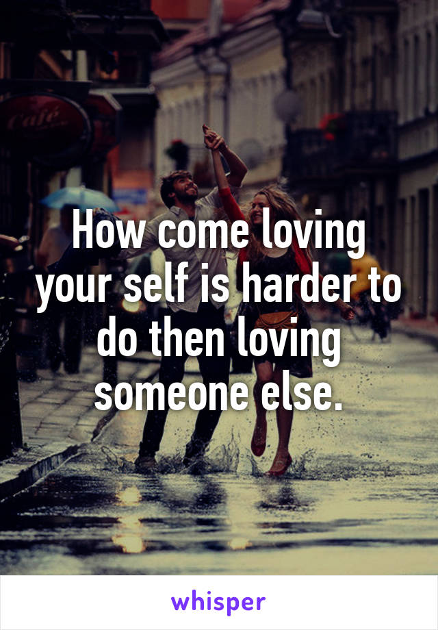 How come loving your self is harder to do then loving someone else.