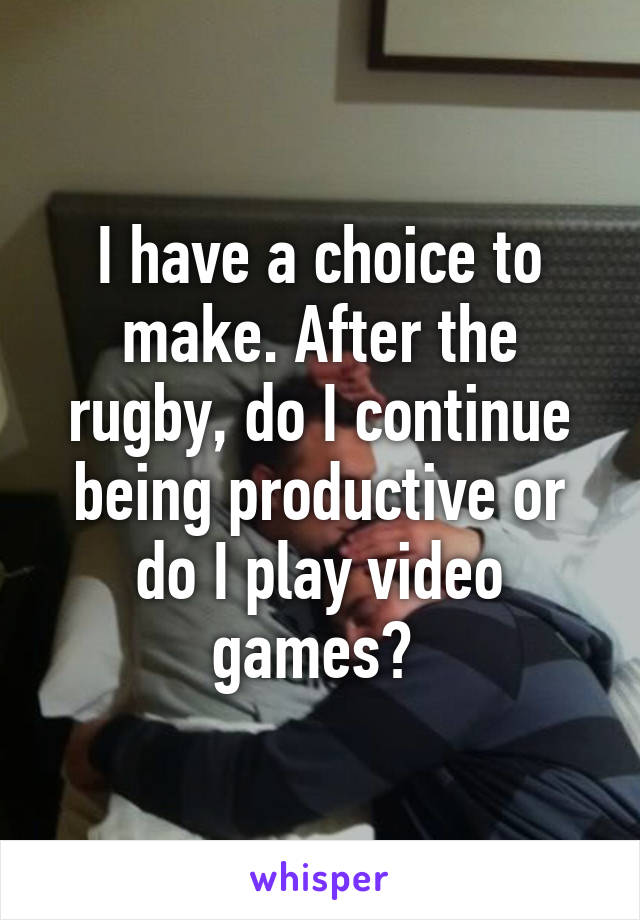 I have a choice to make. After the rugby, do I continue being productive or do I play video games? 