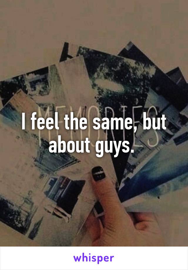 I feel the same, but about guys. 