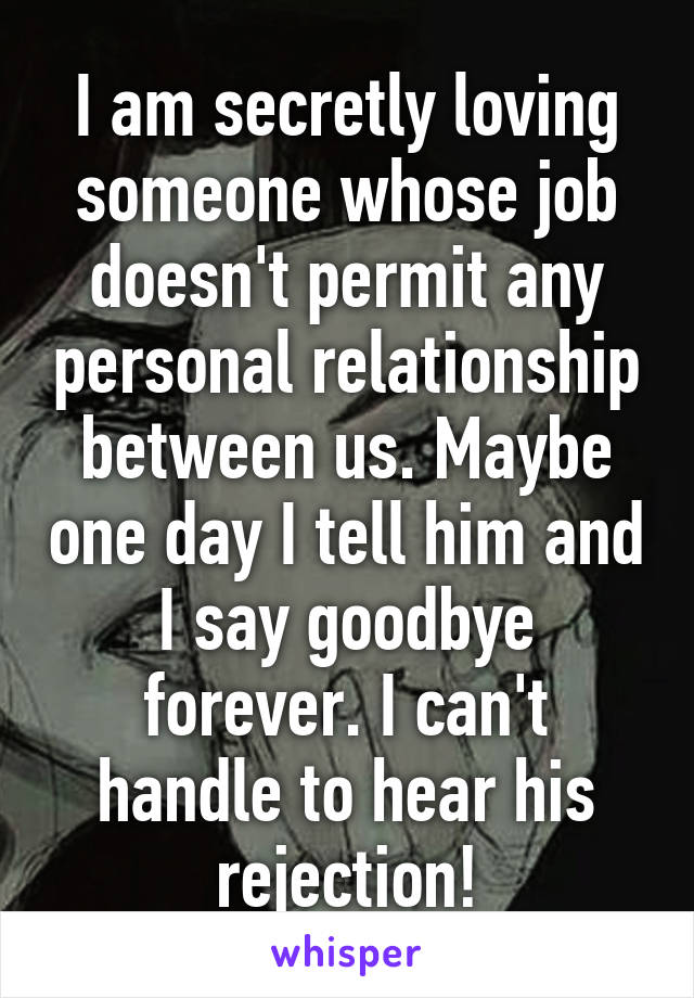 I am secretly loving someone whose job doesn't permit any personal relationship between us. Maybe one day I tell him and I say goodbye forever. I can't handle to hear his rejection!