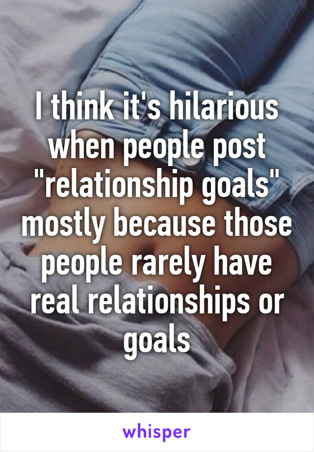 I think it's hilarious when people post "relationship goals" mostly because those people rarely have real relationships or goals