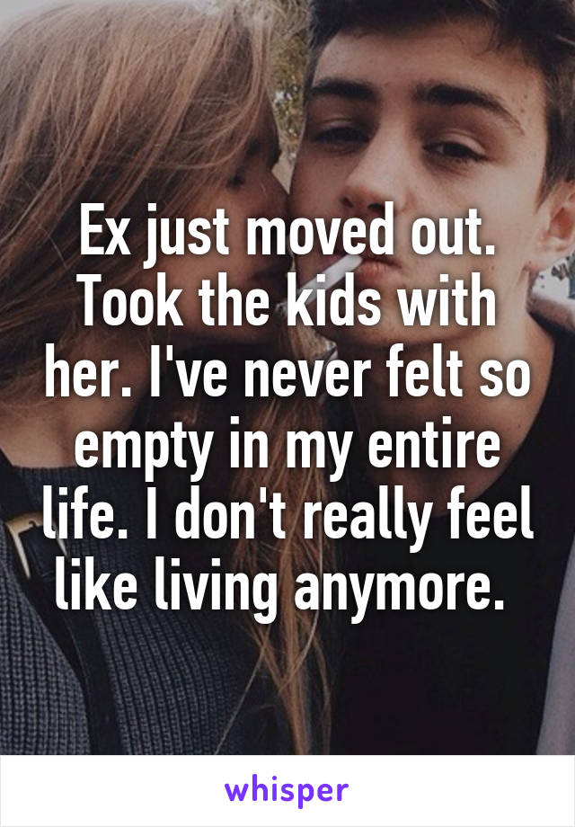 Ex just moved out. Took the kids with her. I've never felt so empty in my entire life. I don't really feel like living anymore. 