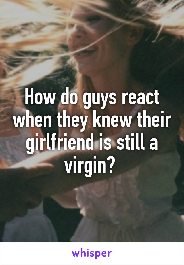 How do guys react when they knew their girlfriend is still a virgin? 