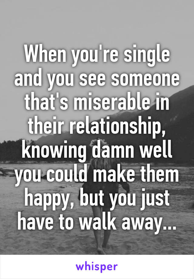 When you're single and you see someone that's miserable in their relationship, knowing damn well you could make them happy, but you just have to walk away...