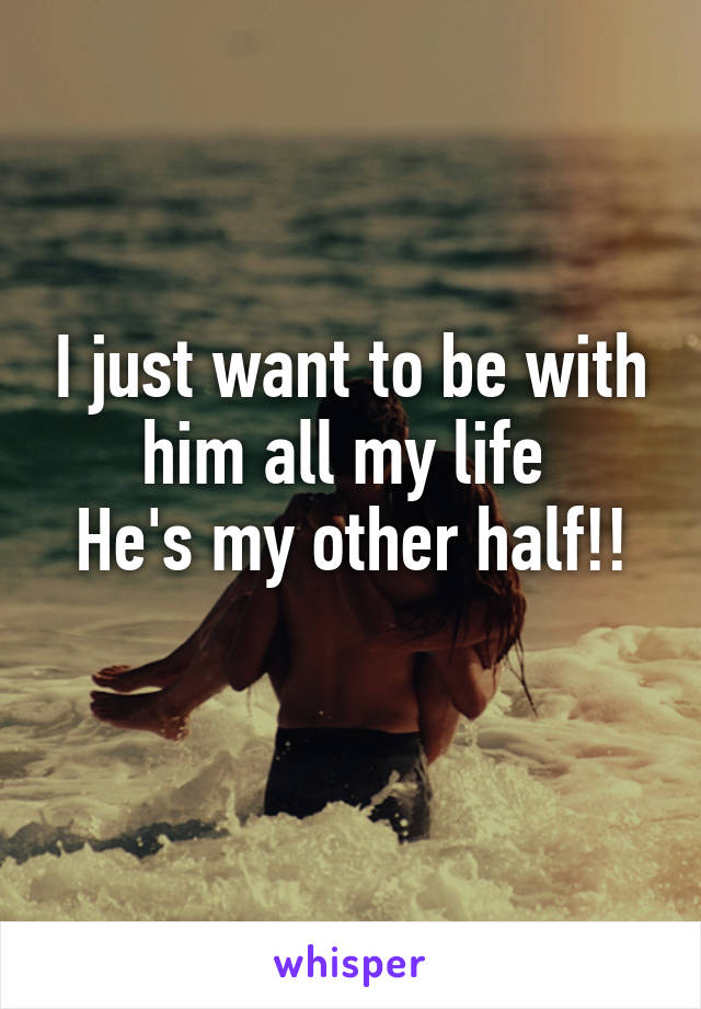 I just want to be with him all my life 
He's my other half!!
