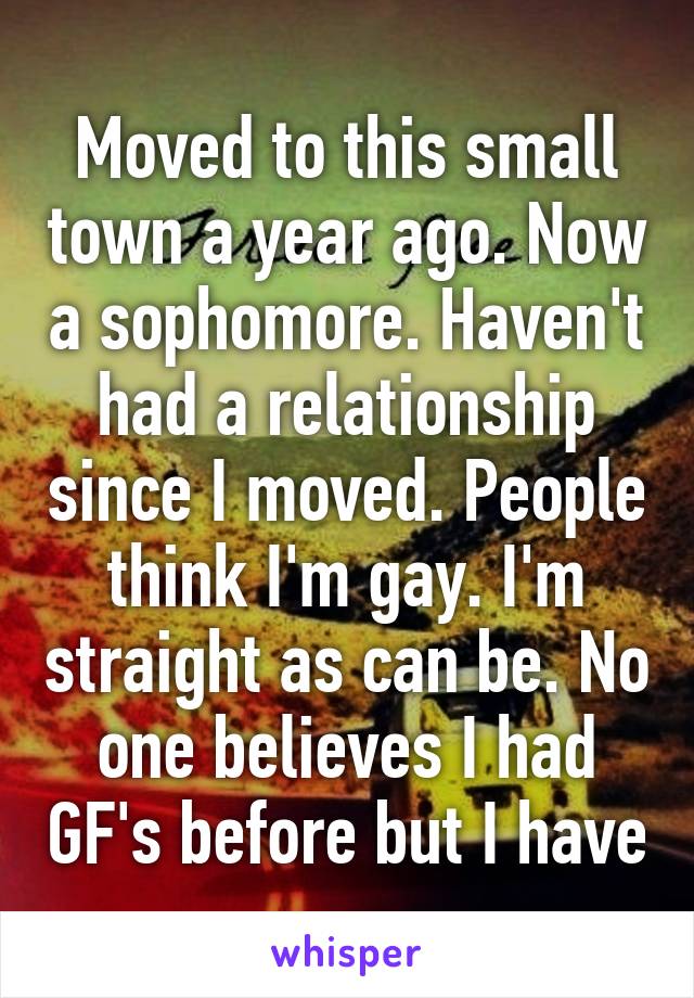 Moved to this small town a year ago. Now a sophomore. Haven't had a relationship since I moved. People think I'm gay. I'm straight as can be. No one believes I had GF's before but I have