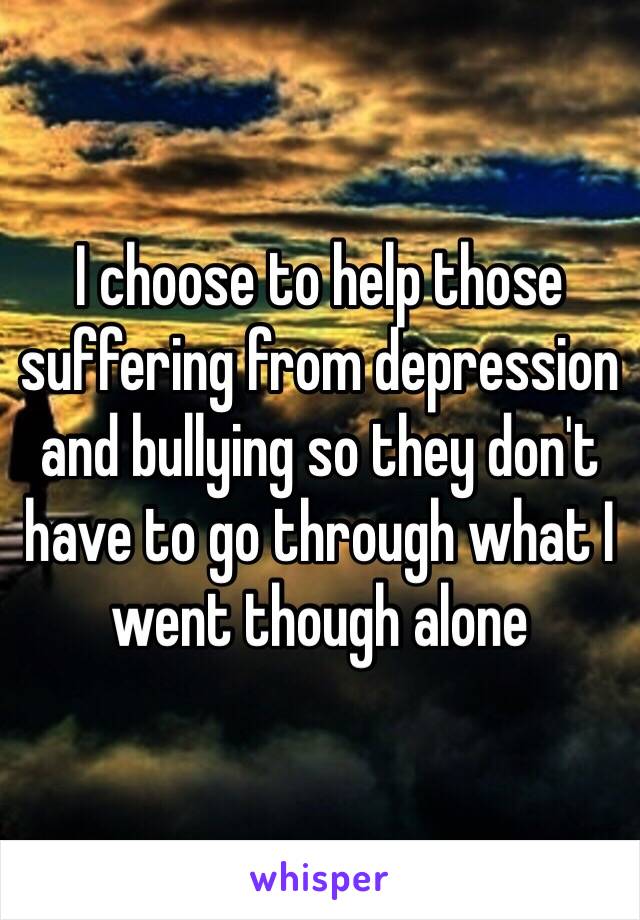 I choose to help those suffering from depression and bullying so they don't have to go through what I went though alone