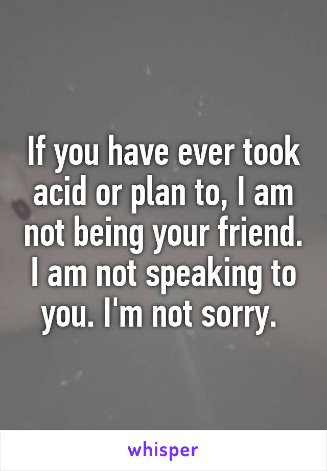 If you have ever took acid or plan to, I am not being your friend. I am not speaking to you. I'm not sorry. 