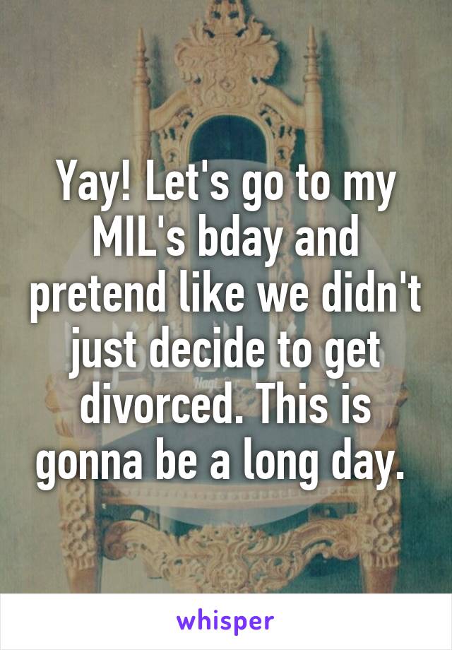 Yay! Let's go to my MIL's bday and pretend like we didn't just decide to get divorced. This is gonna be a long day. 